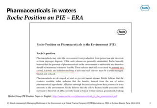 JO Straub: Assessing & Managing Medicines in the Environment at a Global Pharma Company; OECD Workshop on CECs in Surface Waters, Paris, 05.02.2018 3
Roche Group PIE Position Paper in English: http://www.roche.com/pharmaceuticals_in_the_environment.pdf
Pharmaceuticals in waters
Roche Position on PIE – ERA
 
