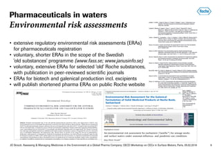 JO Straub: Assessing & Managing Medicines in the Environment at a Global Pharma Company; OECD Workshop on CECs in Surface Waters, Paris, 05.02.2018 9
• extensive regulatory environmental risk assessments (ERAs)
for pharmaceuticals registration
• voluntary, shorter ERAs in the scope of the Swedish
'old substances' programme (www.fass.se; www.janusinfo.se)
• voluntary, extensive ERAs for selected 'old' Roche substances,
with publication in peer-reviewed scientific journals
• ERAs for biotech and galenical production incl. excipients
• will publish shortened pharma ERAs on public Roche website
Pharmaceuticals in waters
Environmental risk assessments
 