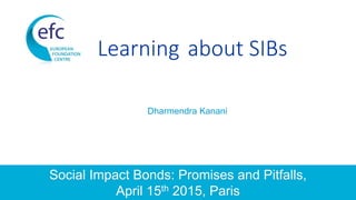 Learning about SIBs
Dharmendra Kanani
Social Impact Bonds: Promises and Pitfalls,
April 15th 2015, Paris
 