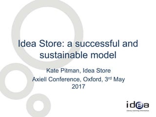 Idea Store: a successful and
sustainable model
Kate Pitman, Idea Store
Axiell Conference, Oxford, 3rd May
2017
 