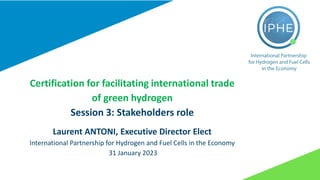 Certification for facilitating international trade
of green hydrogen
Session 3: Stakeholders role
Laurent ANTONI, Executive Director Elect
International Partnership for Hydrogen and Fuel Cells in the Economy
31 January 2023
 
