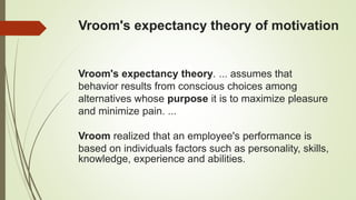 Vroom's expectancy theory of motivation
Vroom's expectancy theory. ... assumes that
behavior results from conscious choices among
alternatives whose purpose it is to maximize pleasure
and minimize pain. ...
Vroom realized that an employee's performance is
based on individuals factors such as personality, skills,
knowledge, experience and abilities.
 