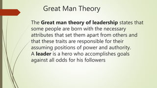 The Great man theory of leadership states that
some people are born with the necessary
attributes that set them apart from others and
that these traits are responsible for their
assuming positions of power and authority.
A leader is a hero who accomplishes goals
against all odds for his followers
Great Man Theory
 