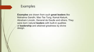 Examples
Examples are drawn from such great leaders like
Mahatma Gandhi, Mao Tse Tung, Kamal Ataturk,
Abraham Lincoln, General de Gaulle and others. They
were born natural leaders with built-in qualities
of leadership and attained greatness by divine
design.
 