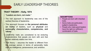 EARLY LEADERSHIP THEORIES
• The trait approach to leadership was one of the
earliest theories of leadership.
• This approach focuses on the personal attributes
characteristics, competencies,
(or traits) of leaders, such as physical and
andpersonality
values.
• Leadership traits are considered to be enduring
characteristics that people are born with and that
remain relatively stable over time.
• Trait theory – assumes the leader is different from
the average person in terms of personality traits
such as intelligence, perseverance, and ambition.
TRAIT THEORY – Kelly, 1974
• “Leaders are born, not made.”
ASSUMPTIONS
• People are born with inherited
traits.
• Some traits are particularly
suited to leadership.
• People who make good leaders
have the right (or sufficient)
combination of traits.
 