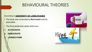 BEHAVIOURAL THEORIES
According to UNIVERSITY OF LOWASTUDIES
• The study was conducted by Kurt Lewin and his
associates
• The three leadership styles which are:-
1. AUTOCRATIC
2. DEMOCRATIC
3. LAISSEZ-FAIRE
 