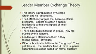 Leader Member Exchange Theory
 This theory is propounded by George
Graen and his associates.
 The LMX theory argues that because of time
pressures, leaders establish a special
relationship with a small group of their
subordinates.
 There individuals make up ‘in group’.They are
trusted by the leaders.
 Leaders give attention to them & they
receive special privileges.
 Other subordinates fall into the ‘out group’. They
get less of the leader’s time & have superior
subordinate relations based on formal authority.
 
