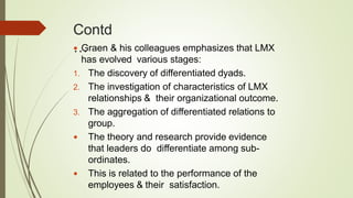 Contd
… Graen & his colleagues emphasizes that LMX
has evolved various stages:
1. The discovery of differentiated dyads.
2. The investigation of characteristics of LMX
relationships & their organizational outcome.
3. The aggregation of differentiated relations to
group.
 The theory and research provide evidence
that leaders do differentiate among sub-
ordinates.
 This is related to the performance of the
employees & their satisfaction.
 