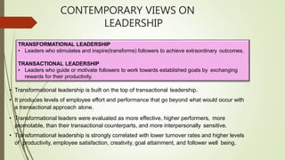 CONTEMPORARY VIEWS ON
LEADERSHIP
TRANSFORMATIONAL LEADERSHIP
• Leaders who stimulates and inspire(transforms) followers to achieve extraordinary outcomes.
TRANSACTIONAL LEADERSHIP
• Leaders who guide or motivate followers to work towards established goals by exchanging
rewards for their productivity.
• Transformational leadership is built on the top of transactional leadership.
• It produces levels of employee effort and performance that go beyond what would occur with
a transactional approach alone.
• Transformational leaders were evaluated as more effective, higher performers, more
promotable, than their transactional counterparts, and more interpersonally sensitive.
• Transformational leadership is strongly correlated with lower turnover rates and higher levels
of productivity, employee satisfaction, creativity, goal attainment, and follower well being.
 