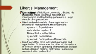 Likert’s Management
Systems Rensis Likert of Michigan University USA and his
associates made extensive research on
management and leadership patterns in a large
number of organizations.
 Likert evolved 4 models of management as
systems of management. His system are:
system 1 : Exploitative –
authoritative system 2 :
Benevolent – authoritative
system 3 : Consultative
system 4 : Participative – Democratic
 Likert found that most individual managers and
organization fit into one or the other of his systems
in terms of certain operating characteristics as goal
setting, decision making, motivation, leadership,
communication and control.
 