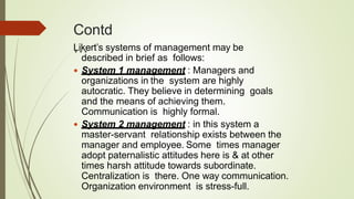 Contd
…Likert’s systems of management may be
described in brief as follows:
 System 1 management : Managers and
organizations in the system are highly
autocratic. They believe in determining goals
and the means of achieving them.
Communication is highly formal.
 System 2 management : in this system a
master-servant relationship exists between the
manager and employee. Some times manager
adopt paternalistic attitudes here is & at other
times harsh attitude towards subordinate.
Centralization is there. One way communication.
Organization environment is stress-full.
 