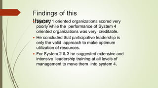 Findings of this
theory System 1 oriented organizations scored very
poorly while the performance of System 4
oriented organizations was very creditable.
 He concluded that participative leadership is
only the valid approach to make optimum
utilization of resources.
 For System 2 & 3 he suggested extensive and
intensive leadership training at all levels of
management to move them into system 4.
 