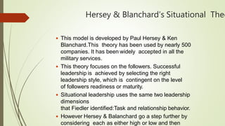 Hersey & Blanchard’s Situational Theo
 This model is developed by Paul Hersey & Ken
Blanchard.This theory has been used by nearly 500
companies. It has been widely accepted in all the
military services.
 This theory focuses on the followers. Successful
leadership is achieved by selecting the right
leadership style, which is contingent on the level
of followers readiness or maturity.
 Situational leadership uses the same two leadership
dimensions
that Fiedler identified:Task and relationship behavior.
 However Hersey & Balanchard go a step further by
considering each as either high or low and then
 