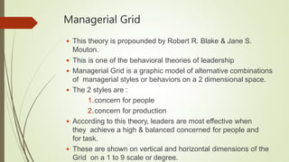 Managerial Grid
 This theory is propounded by Robert R. Blake & Jane S.
Mouton.
 This is one of the behavioral theories of leadership
 Managerial Grid is a graphic model of alternative combinations
of managerial styles or behaviors on a 2 dimensional space.
 The 2 styles are :
1.concern for people
2.concern for production
 According to this theory, leaders are most effective when
they achieve a high & balanced concerned for people and
for task.
 These are shown on vertical and horizontal dimensions of the
Grid on a 1 to 9 scale or degree.
 