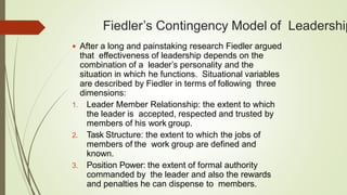 Fiedler’s Contingency Model of Leadership
 After a long and painstaking research Fiedler argued
that effectiveness of leadership depends on the
combination of a leader’s personality and the
situation in which he functions. Situational variables
are described by Fiedler in terms of following three
dimensions:
1. Leader Member Relationship: the extent to which
the leader is accepted, respected and trusted by
members of his work group.
2. Task Structure: the extent to which the jobs of
members of the work group are defined and
known.
3. Position Power: the extent of formal authority
commanded by the leader and also the rewards
and penalties he can dispense to members.
 