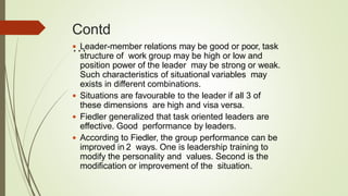 Contd
… Leader-member relations may be good or poor, task
structure of work group may be high or low and
position power of the leader may be strong or weak.
Such characteristics of situational variables may
exists in different combinations.
 Situations are favourable to the leader if all 3 of
these dimensions are high and visa versa.
 Fiedler generalized that task oriented leaders are
effective. Good performance by leaders.
 According to Fiedler, the group performance can be
improved in 2 ways. One is leadership training to
modify the personality and values. Second is the
modification or improvement of the situation.
 