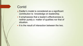 Contd
… Fiedler’s model is considered as a significant
contribution to knowledge on leadership.
 It emphasizes that a leader’s effectiveness is
neither purely a matter of qualities nor that of
situation.
 It is the result of interaction between the two.
 