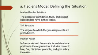 a. Fiedler’s Model: Defining the Situation
Leader-Member Relations
The degree of confidence, trust, and respect
subordinates have in their leader.
Task Structure
The degree to which the job assignments are
procedurized.
Position Power
Influence derived from one’s formal structural
position in the organization; includes power to
hire, fire, discipline, promote, and give salary
increases.
 