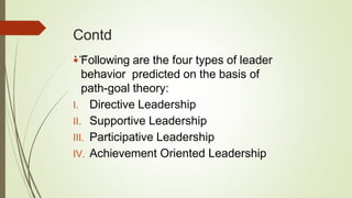 Contd
… Following are the four types of leader
behavior predicted on the basis of
path-goal theory:
I. Directive Leadership
II. Supportive Leadership
III. Participative Leadership
IV. Achievement Oriented Leadership
 