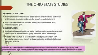 THE OHIO STATE STUDIES
INITIATING STRUCTURE:
• It refers to the extent to which a leader defines and structured his/her role
and the roles of group members in the search of goal attainment.
• It included behaviour that involved attempt to organise work, work
relationships and goal.
CONSIDERATION:
• It refers to the extent to which a leader had job relationships characterized
by mutual trust and respect for group members, ideas and feelings.
• A leader who was high in consideration helped group members with
personal problems, was friendly and approachable, and treated all group
members as equal.
A leader who was high in both initiating structure and considerations achieved high group task
performance and high satisfaction more frequently than who rated low on either dimension or both.
 