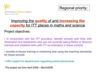 Regional priority:


     Improving the quality of and increasing the
    capacity for ITT places in maths and science
Project objectives:

• in conjunction with the ITT providers, identify schools with links with
Greenwich and Goldsmiths who are not currently taking Maths or Science
trainees and establish links with ITT co-ordinators in these schools

• provide in-house training in mentoring and using the teaching standards
for these schools

• offer support to departments regarding paired placements

The project ran from April 2008 – March2009
 