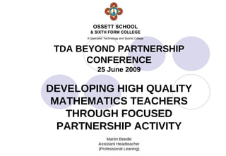 OSSETT SCHOOL
        & SIXTH FORM COLLEGE
      A Specialist Technology and Sports College



 TDA BEYOND PARTNERSHIP
       CONFERENCE
             25 June 2009

DEVELOPING HIGH QUALITY
 MATHEMATICS TEACHERS
   THROUGH FOCUSED
  PARTNERSHIP ACTIVITY
                  Martin Beedle
              Assistant Headteacher
              (Professional Leaning)
 