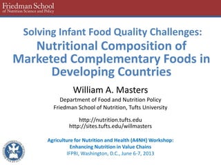 Solving Infant Food Quality Challenges:
Nutritional Composition of
Marketed Complementary Foods in
Developing Countries
William A. Masters
Department of Food and Nutrition Policy
Friedman School of Nutrition, Tufts University
http://nutrition.tufts.edu
http://sites.tufts.edu/willmasters
Agriculture for Nutrition and Health (A4NH) Workshop:
Enhancing Nutrition in Value Chains
IFPRI, Washington, D.C., June 6-7, 2013
 