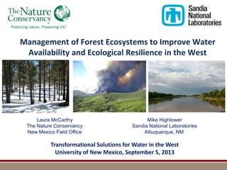 Management of Forest Ecosystems to Improve Water
Availability and Ecological Resilience in the West

Laura McCarthy
The Nature Conservancy
New Mexico Field Office

Mike Hightower
Sandia National Laboratories
Albuquerque, NM

Transformational Solutions for Water in the West
University of New Mexico, September 5, 2013

 
