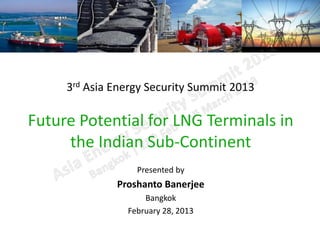 3rd Asia Energy Security Summit 2013

Future Potential for LNG Terminals in
     the Indian Sub-Continent
                  Presented by
              Proshanto Banerjee
                    Bangkok
                February 28, 2013
 