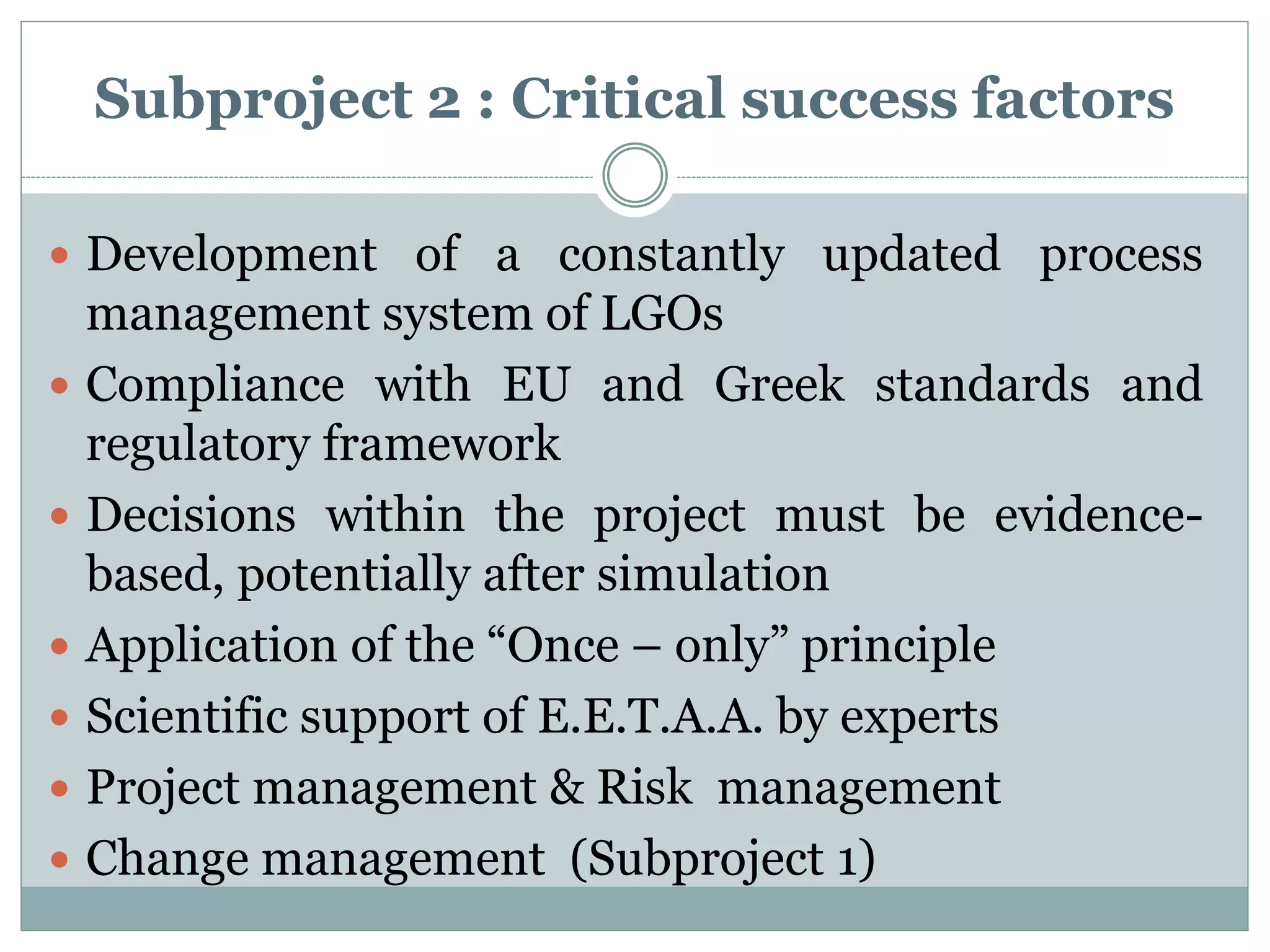 Subproject 2 : Critical success factors
 Development of a constantly updated process
management system of LGOs
 Compliance with EU and Greek standards and
regulatory framework
 Decisions within the project must be evidence-
based, potentially after simulation
 Application of the “Once – only” principle
 Scientific support of E.E.T.A.A. by experts
 Project management & Risk management
 Change management (Subproject 1)
 