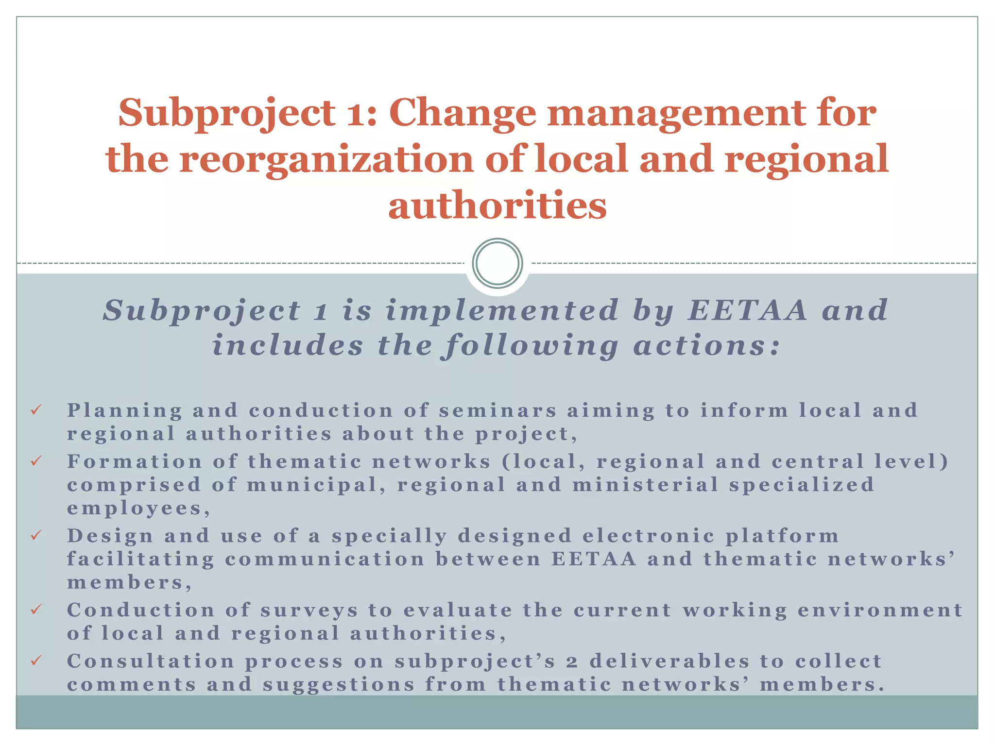 Subproject 1 is implemented by EETAA and
includes the following actions :
 P l a n n i n g a n d c o n d u c t i o n o f s e m i n a r s a i m i n g t o i n f o r m l o c a l a n d
r e g i o n a l a u t h o r i t i e s a b o u t t h e p r o j e c t ,
 F o r m a t i o n o f t h e m a t i c n e t w o r k s ( l o c a l , r e g i o n a l a n d c e n t r a l l e v e l )
c o m p r i s e d o f m u n i c i p a l , r e g i o n a l a n d m i n i s t e r i a l s p e c i a l i z e d
e m p l o y e e s ,
 D e s i g n a n d u s e o f a s p e c i a l l y d e s i g n e d e l e c t r o n i c p l a t f o r m
f a c i l i t a t i n g c o m m u n i c a t i o n b e t w e e n E E T A A a n d t h e m a t i c n e t w o r k s ’
m e m b e r s ,
 C o n d u c t i o n o f s u r v e y s t o e v a l u a t e t h e c u r r e n t w o r k i n g e n v i r o n m e n t
o f l o c a l a n d r e g i o n a l a u t h o r i t i e s ,
 C o n s u l t a t i o n p r o c e s s o n s u b p r o j e c t ’ s 2 d e l i v e r a b l e s t o c o l l e c t
c o m m e n t s a n d s u g g e s t i o n s f r o m t h e m a t i c n e t w o r k s ’ m e m b e r s .
Subproject 1: Change management for
the reorganization of local and regional
authorities
 