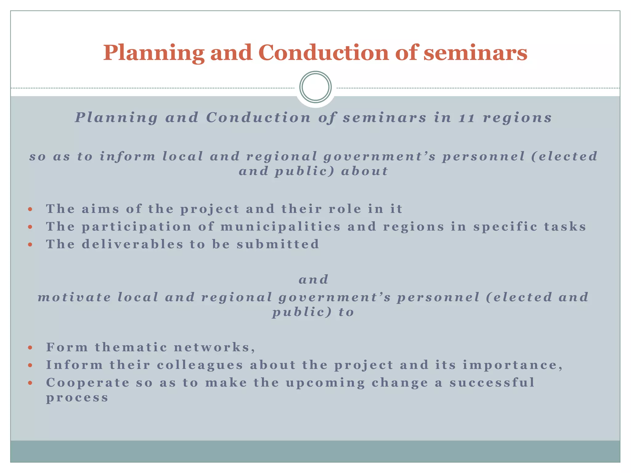 Planning and Conduction of seminars
P l a n n i n g a n d C o n d u c t i o n o f s e m i n a r s i n 1 1 r e g i o n s
s o a s t o i n f o r m l o c a l a n d r e g i o n a l g o v e r n m e n t ’ s p e r s o n n e l ( e l e c t e d
a n d p u b l i c ) a b o u t
 T h e a i m s o f t h e p r o j e c t a n d t h e i r r o l e i n i t
 T h e p a r t i c i p a t i o n o f m u n i c i p a l i t i e s a n d r e g i o n s i n s p e c i f i c t a s k s
 T h e d e l i v e r a b l e s t o b e s u b m i t t e d
a n d
m o t i v a t e l o c a l a n d r e g i o n a l g o v e r n m e n t ’ s p e r s o n n e l ( e l e c t e d a n d
p u b l i c ) t o
 F o r m t h e m a t i c n e t w o r k s ,
 I n f o r m t h e i r c o l l e a g u e s a b o u t t h e p r o j e c t a n d i t s i m p o r t a n c e ,
 C o o p e r a t e s o a s t o m a k e t h e u p c o m i n g c h a n g e a s u c c e s s f u l
p r o c e s s
 
