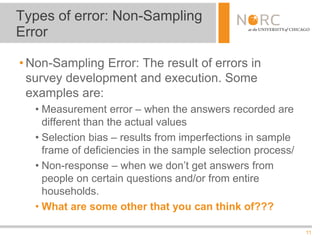 11
• Non-Sampling Error: The result of errors in
survey development and execution. Some
examples are:
• Measurement error – when the answers recorded are
different than the actual values
• Selection bias – results from imperfections in sample
frame of deficiencies in the sample selection process/
• Non-response – when we don’t get answers from
people on certain questions and/or from entire
households.
• What are some other that you can think of???
Types of error: Non-Sampling
Error
 