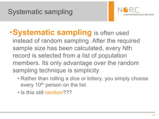 15
•Systematic sampling is often used
instead of random sampling. After the required
sample size has been calculated, every Nth
record is selected from a list of population
members. Its only advantage over the random
sampling technique is simplicity.
• Rather than rolling a dice or lottery, you simply choose
every 10th person on the list.
• Is this still random???
Systematic sampling
 