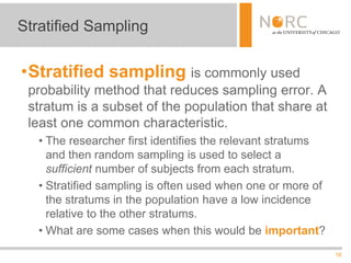 16
•Stratified sampling is commonly used
probability method that reduces sampling error. A
stratum is a subset of the population that share at
least one common characteristic.
• The researcher first identifies the relevant stratums
and then random sampling is used to select a
sufficient number of subjects from each stratum.
• Stratified sampling is often used when one or more of
the stratums in the population have a low incidence
relative to the other stratums.
• What are some cases when this would be important?
Stratified Sampling
 