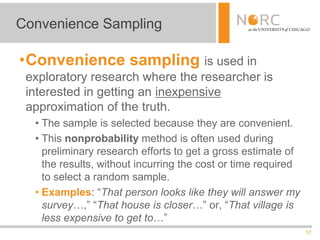 17
•Convenience sampling is used in
exploratory research where the researcher is
interested in getting an inexpensive
approximation of the truth.
• The sample is selected because they are convenient.
• This nonprobability method is often used during
preliminary research efforts to get a gross estimate of
the results, without incurring the cost or time required
to select a random sample.
• Examples: “That person looks like they will answer my
survey…,” “That house is closer…” or, “That village is
less expensive to get to…”
Convenience Sampling
 