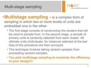 19
•Multistage sampling - is a complex form of
sampling in which two or more levels of units are
embedded one in the other.
• The first stage consists of constructing the clusters that will
be used to sample from. In the second stage, a sample of
primary units is randomly selected from each cluster. All
ultimate units (individuals, for instance) selected at the last
step of this procedure are then surveyed.
• This technique involves taking random samples from
proceeding random samples.
• You pick multistage sampling to maximize the efficiency
of your design!!!
Multi-stage sampling
 