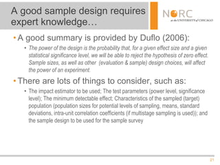 21
• A good summary is provided by Duflo (2006):
• The power of the design is the probability that, for a given effect size and a given
statistical significance level, we will be able to reject the hypothesis of zero effect.
Sample sizes, as well as other (evaluation & sample) design choices, will affect
the power of an experiment.
• There are lots of things to consider, such as:
• The impact estimator to be used; The test parameters (power level, significance
level); The minimum detectable effect; Characteristics of the sampled (target)
population (population sizes for potential levels of sampling, means, standard
deviations, intra-unit correlation coefficients (if multistage sampling is used)); and
the sample design to be used for the sample survey
A good sample design requires
expert knowledge…
 