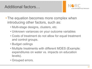 24
• The equation becomes more complex when
introducing other factors, such as:
• Multi-stage designs, clusters, etc.
• Unknown variances on your outcome variables
• Costs of treatment do not allow for equal treatment
and control groups.
• Budget ceilings
• Multiple treatments with different MDES (Example:
expenditures on water vs. impacts on education
levels).
• Grouped errors.
Additional factors…
 