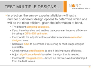 25
• In practice, the survey expert/statistician will test a
number of different design options to determine which one
will be the most efficient, given the information at hand.
• Try different sampling strategies.
• If you have baseline and endline data, you can improve efficiency
by using a Diff-in-Diff estimator.
• Incorporate the adjustment to standard errors from evaluation
design choice.
• Calculate ICCs to determine if clustering or multi-stage designs
are better.
• Check various stratifications to see if this improves efficiency.
• Adjust significance levels based on the rigor that is needed.
• Incorporate marginal costs – based on previous work and/or input
from the field teams.
TEST MULTIPLE DESIGNS…
 
