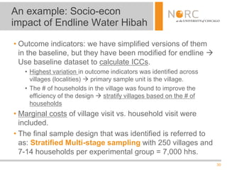 30
• Outcome indicators: we have simplified versions of them
in the baseline, but they have been modified for endline 
Use baseline dataset to calculate ICCs.
• Highest variation in outcome indicators was identified across
villages (localities)  primary sample unit is the village.
• The # of households in the village was found to improve the
efficiency of the design  stratify villages based on the # of
households
• Marginal costs of village visit vs. household visit were
included.
• The final sample design that was identified is referred to
as: Stratified Multi-stage sampling with 250 villages and
7-14 households per experimental group = 7,000 hhs.
An example: Socio-econ
impact of Endline Water Hibah
 