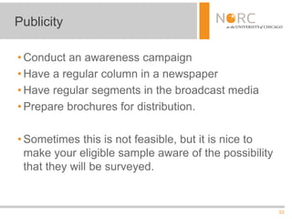 33
• Conduct an awareness campaign
• Have a regular column in a newspaper
• Have regular segments in the broadcast media
• Prepare brochures for distribution.
• Sometimes this is not feasible, but it is nice to
make your eligible sample aware of the possibility
that they will be surveyed.
Publicity
 