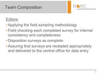 36
Editors
• Applying the field sampling methodology
• Field checking each completed survey for internal
consistency and completeness
• Disposition surveys as complete
• Assuring that surveys are receipted appropriately
and delivered to the central office for data entry
Team Composition
 