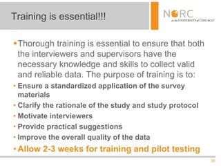 38
Thorough training is essential to ensure that both
the interviewers and supervisors have the
necessary knowledge and skills to collect valid
and reliable data. The purpose of training is to:
• Ensure a standardized application of the survey
materials
• Clarify the rationale of the study and study protocol
• Motivate interviewers
• Provide practical suggestions
• Improve the overall quality of the data
• Allow 2-3 weeks for training and pilot testing
Training is essential!!!
 