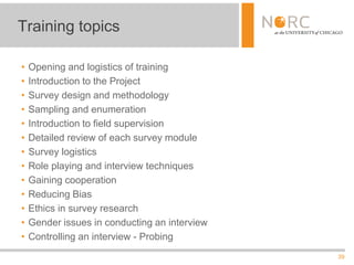 39
• Opening and logistics of training
• Introduction to the Project
• Survey design and methodology
• Sampling and enumeration
• Introduction to field supervision
• Detailed review of each survey module
• Survey logistics
• Role playing and interview techniques
• Gaining cooperation
• Reducing Bias
• Ethics in survey research
• Gender issues in conducting an interview
• Controlling an interview - Probing
Training topics
 