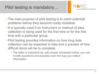 40
• The main purpose of pilot testing is to catch potential
problems before they become costly mistakes.
• It is typically used if an instrument or method of data
collection is being used for the first time or for the first
time with a particular group.
• Pilot testing provides information on how long data
collection can be expected to take and a preview of how
difficult items will be to complete.
• The latter is important as, with proper advanced notice, you can
modify questions and possibly even the way you collect
information
Pilot testing is mandatory…
 