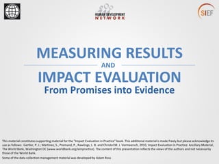 MEASURING RESULTS
From Promises into Evidence
IMPACT EVALUATION
AND
This material constitutes supporting material for the "Impact Evaluation in Practice" book. This additional material is made freely but please acknowledge its
use as follows: Gertler, P. J.; Martinez, S., Premand, P., Rawlings, L. B. and Christel M. J. Vermeersch, 2010, Impact Evaluation in Practice: Ancillary Material,
The World Bank, Washington DC (www.worldbank.org/ieinpractice). The content of this presentation reflects the views of the authors and not necessarily
those of the World Bank.
Some of the data collection management material was developed by Adam Ross
 