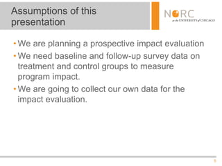 5
• We are planning a prospective impact evaluation
• We need baseline and follow-up survey data on
treatment and control groups to measure
program impact.
• We are going to collect our own data for the
impact evaluation.
Assumptions of this
presentation
 
