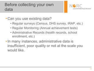 6
• Can you use existing data?
• Regular surveys (Census, DHS survey, IRAP, etc.)
• Regular Monitoring (Annual achievement tests)
• Administrative Records (health records, school
enrollment, etc.)
• In many instances, administrative data is
insufficient, poor quality or not at the scale you
would like.
Before collecting your own
data
 