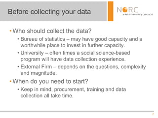 7
• Who should collect the data?
• Bureau of statistics – may have good capacity and a
worthwhile place to invest in further capacity.
• University – often times a social science-based
program will have data collection experience.
• External Firm – depends on the questions, complexity
and magnitude.
• When do you need to start?
• Keep in mind, procurement, training and data
collection all take time.
Before collecting your data
 